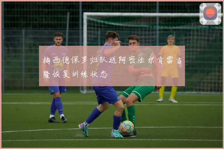 梅西德保罗归队迈阿密法尔肯雷吉隆恢复训练状态