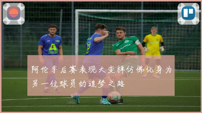 阿伦季后赛表现大变样仿佛化身为另一位球员的追梦之路