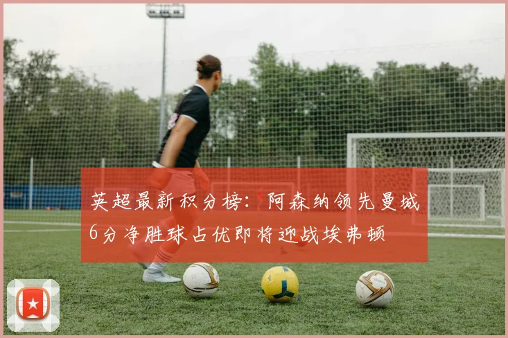 英超最新积分榜：阿森纳领先曼城6分净胜球占优即将迎战埃弗顿
