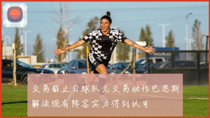 交易截止日球队无交易动作巴恩斯解读现有阵容实力得到认可