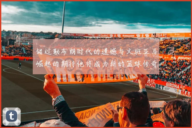 错过勒布朗时代的遗憾与文班亚马崛起的期待他将成为新的篮球传奇