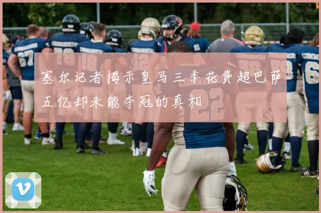 塞尔记者揭示皇马三季花费超巴萨五亿却未能夺冠的真相