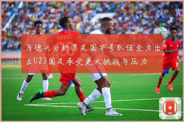 马德兴分析男足国字号队伍全力出击U23国足承受更大挑战与压力