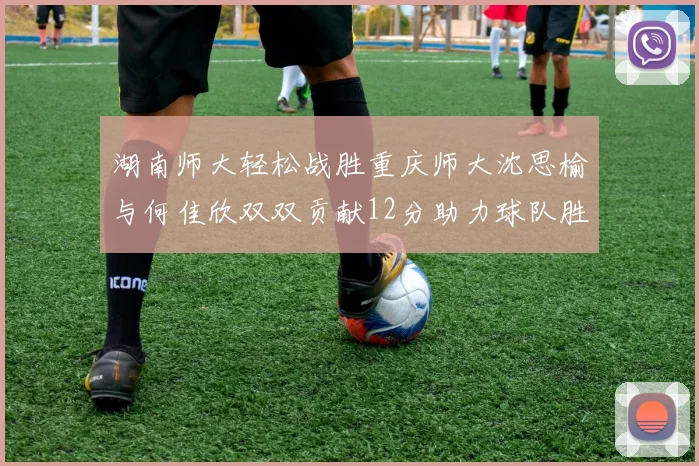 湖南师大轻松战胜重庆师大沈思榆与何佳欣双双贡献12分助力球队胜利