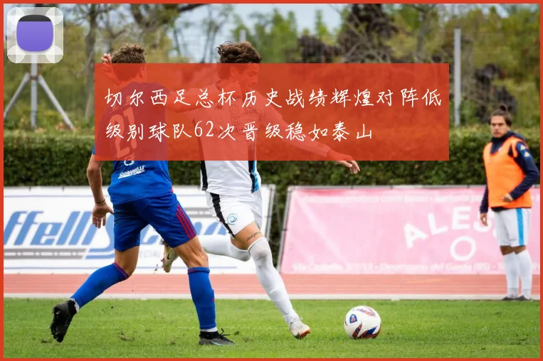 切尔西足总杯历史战绩辉煌对阵低级别球队62次晋级稳如泰山