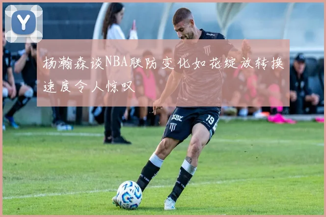 杨瀚森谈NBA联防变化如花绽放转换速度令人惊叹