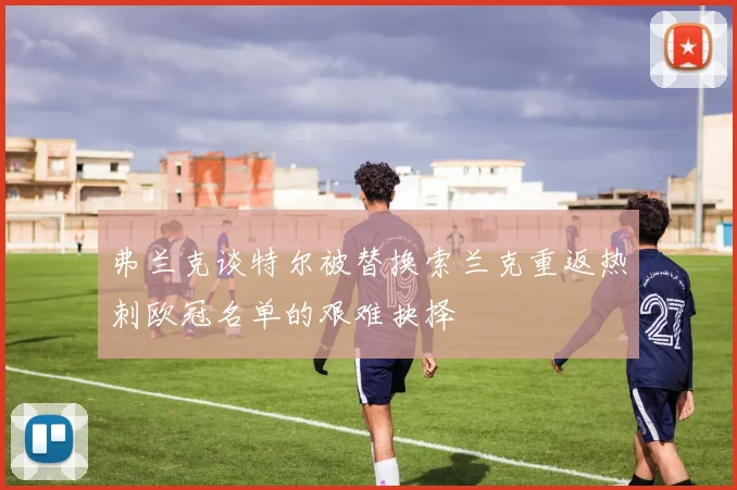 弗兰克谈特尔被替换索兰克重返热刺欧冠名单的艰难抉择