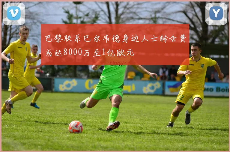 巴黎联系巴尔韦德身边人士转会费或达8000万至1亿欧元