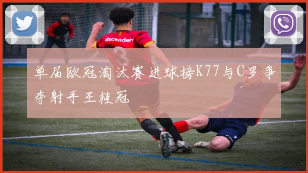 单届欧冠淘汰赛进球榜K77与C罗争夺射手王桂冠