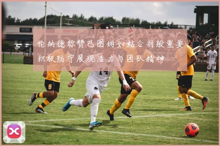 伦纳德称赞巴图姆如粘合剂般重要积极防守展现活力与团队精神
