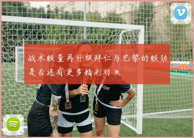 战术较量再升级拜仁与巴黎的较劲是否还有更多精彩对决